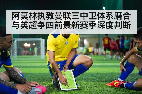 阿莫林执教曼联三中卫体系磨合与英超争四前景新赛季深度判断