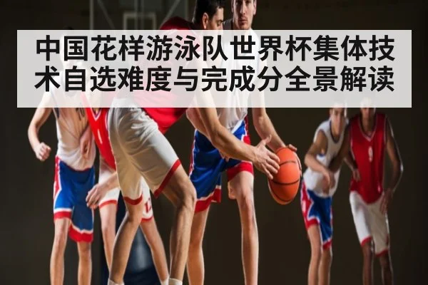 中国花样游泳队世界杯集体技术自选难度与完成分全景解读